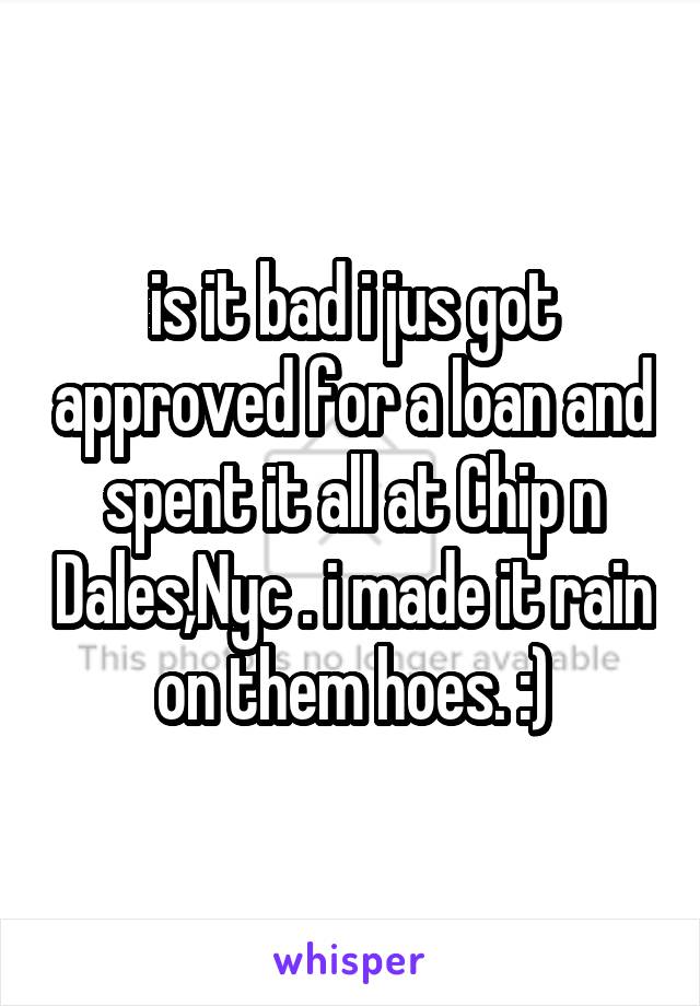 is it bad i jus got approved for a loan and spent it all at Chip n Dales,Nyc . i made it rain on them hoes. :)