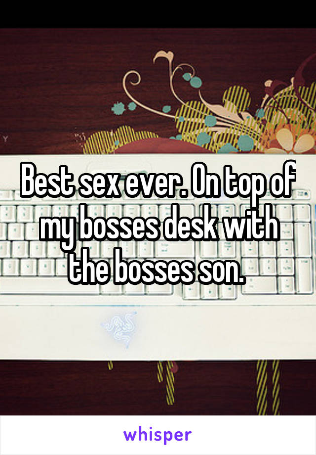 Best sex ever. On top of my bosses desk with the bosses son. 