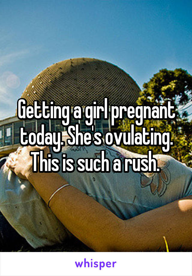 Getting a girl pregnant today. She's ovulating. This is such a rush. 