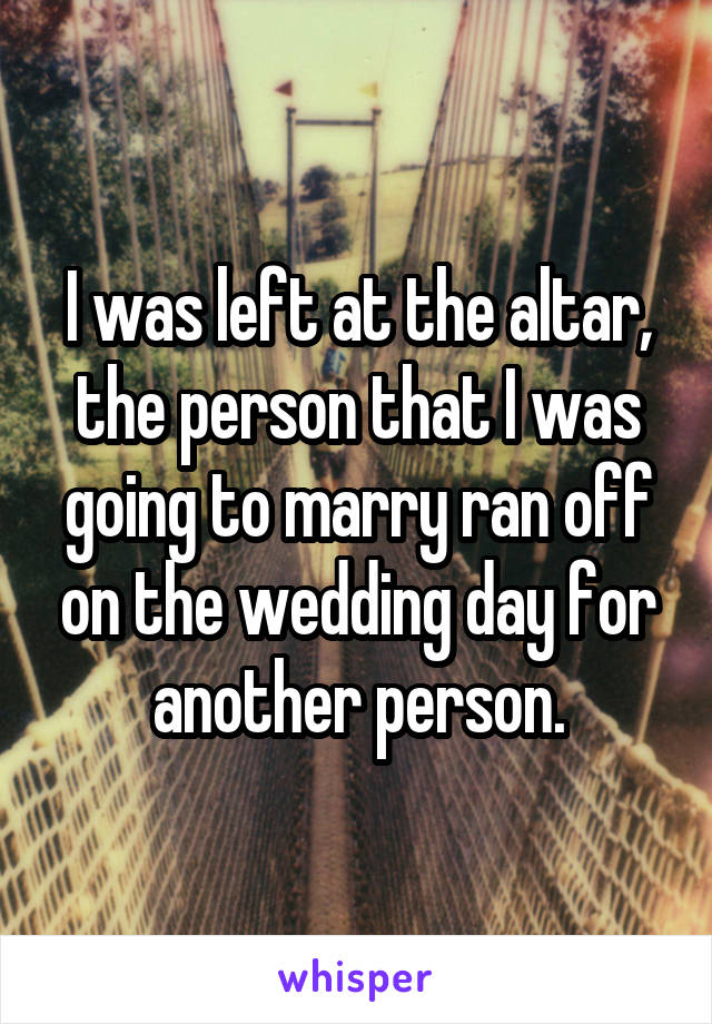 I was left at the altar, the person that I was going to marry ran off on the wedding day for another person.