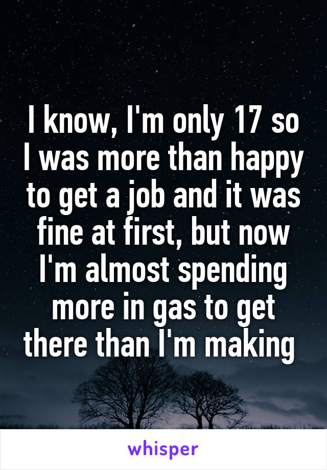 I know, I'm only 17 so I was more than happy to get a job and it was fine at first, but now I'm almost spending more in gas to get there than I'm making 