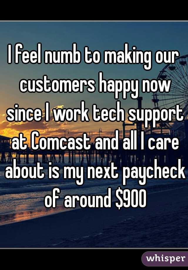 I feel numb to making our customers happy now since I work tech support at Comcast and all I care about is my next paycheck of around $900