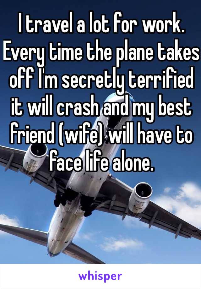 I travel a lot for work. Every time the plane takes off I'm secretly terrified it will crash and my best friend (wife) will have to face life alone.