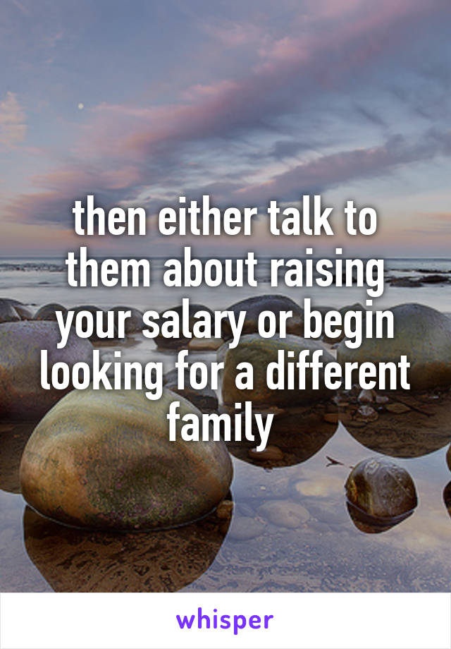 then either talk to them about raising your salary or begin looking for a different family 