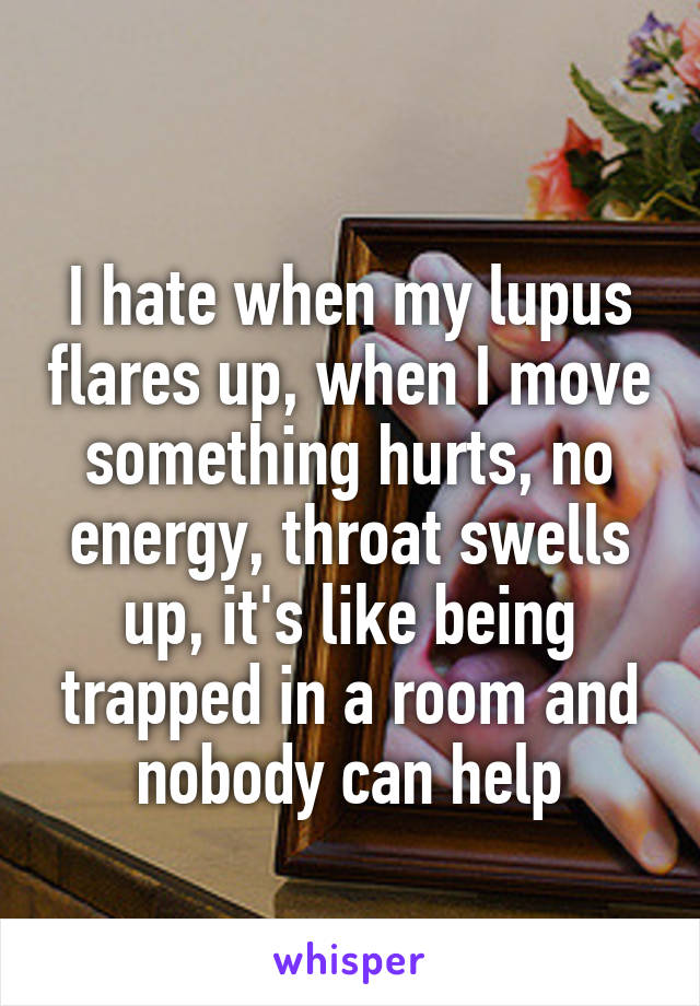 
I hate when my lupus flares up, when I move something hurts, no energy, throat swells up, it's like being trapped in a room and nobody can help