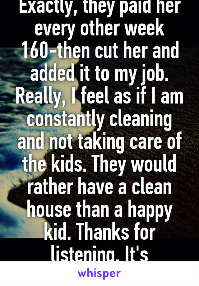 Exactly, they paid her every other week 160-then cut her and added it to my job. Really, I feel as if I am constantly cleaning and not taking care of the kids. They would rather have a clean house than a happy kid. Thanks for listening. It's frustrating. 