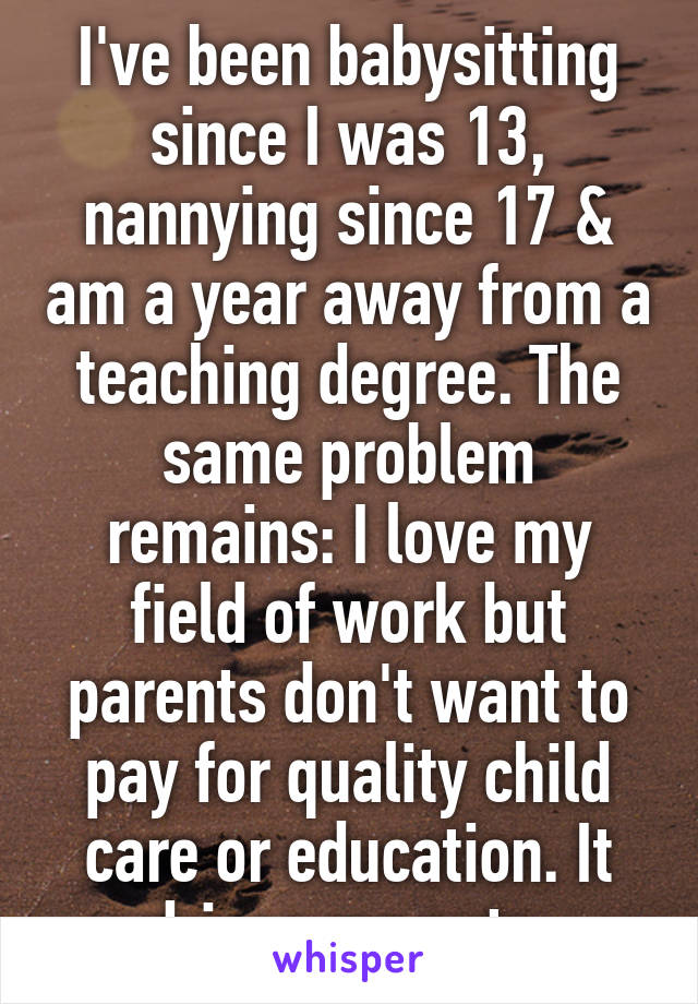 I've been babysitting since I was 13, nannying since 17 & am a year away from a teaching degree. The same problem remains: I love my field of work but parents don't want to pay for quality child care or education. It drives me nuts.