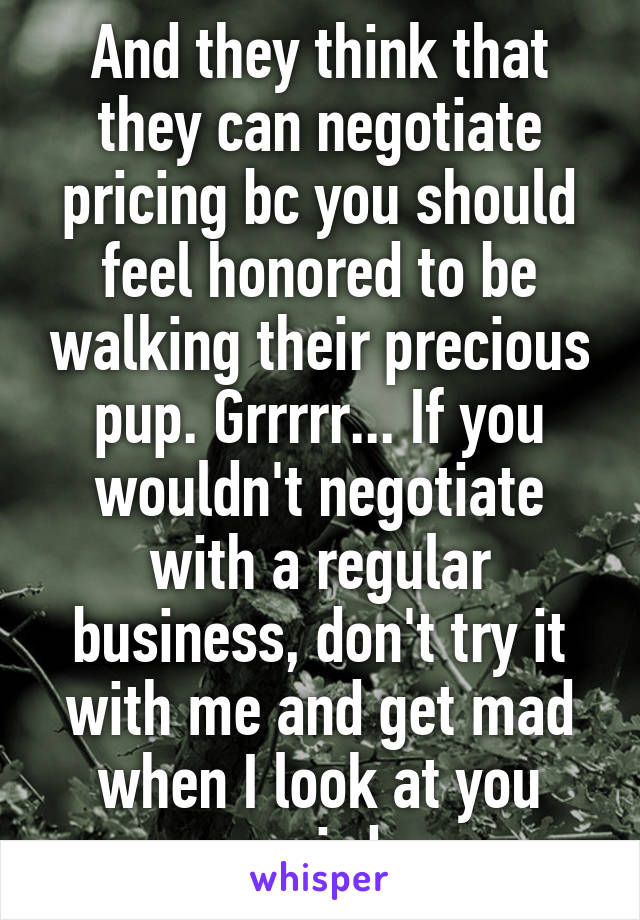 And they think that they can negotiate pricing bc you should feel honored to be walking their precious pup. Grrrrr... If you wouldn't negotiate with a regular business, don't try it with me and get mad when I look at you weird.