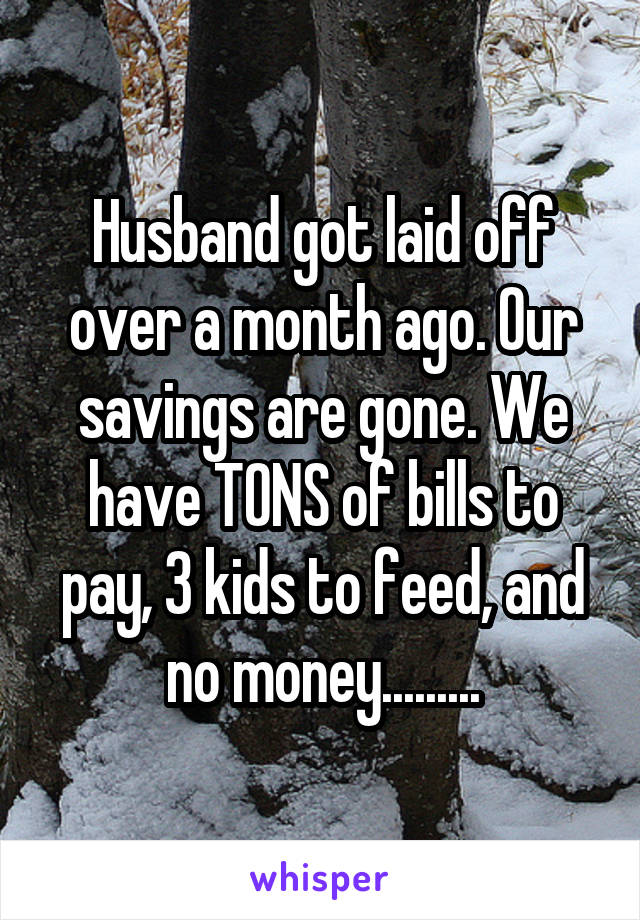 Husband got laid off over a month ago. Our savings are gone. We have TONS of bills to pay, 3 kids to feed, and no money.........