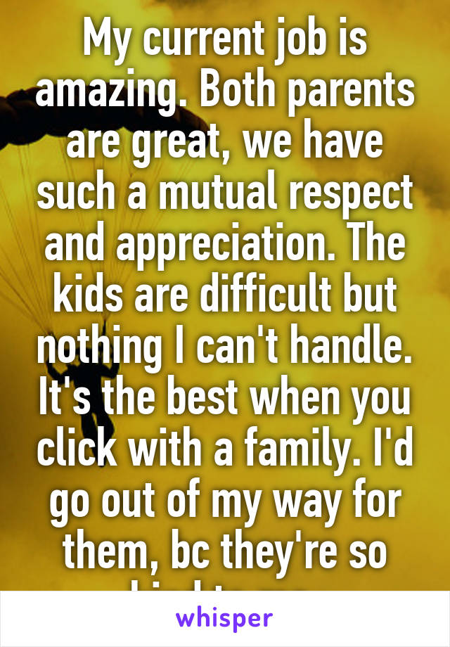 My current job is amazing. Both parents are great, we have such a mutual respect and appreciation. The kids are difficult but nothing I can't handle. It's the best when you click with a family. I'd go out of my way for them, bc they're so kind to me.