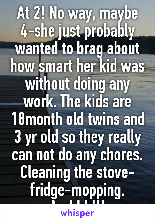 At 2! No way, maybe 4-she just probably wanted to brag about how smart her kid was without doing any work. The kids are 18month old twins and 3 yr old so they really can not do any chores. Cleaning the stove- fridge-mopping. Arghhh!!!