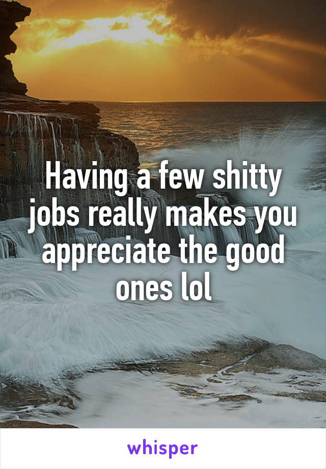 Having a few shitty jobs really makes you appreciate the good ones lol