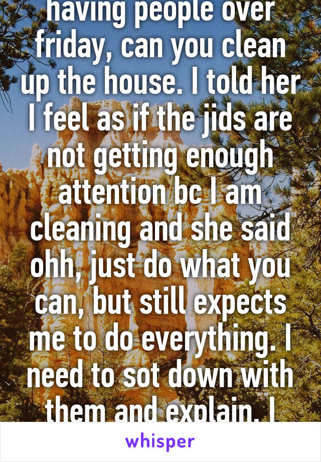 Good idea. I have been slowly cutting back on chores and she says casually, ohh I am having people over friday, can you clean up the house. I told her I feel as if the jids are not getting enough attention bc I am cleaning and she said ohh, just do what you can, but still expects me to do everything. I need to sot down with them and explain, I can cone on friday and clean while someone watches the kids. Bc, this is too much on my plate. 