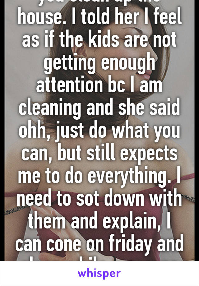  ohh I am having people over friday, can you clean up the house. I told her I feel as if the kids are not getting enough attention bc I am cleaning and she said ohh, just do what you can, but still expects me to do everything. I need to sot down with them and explain, I can cone on friday and clean while someone watches the kids. Bc, this is too much on my plate. 