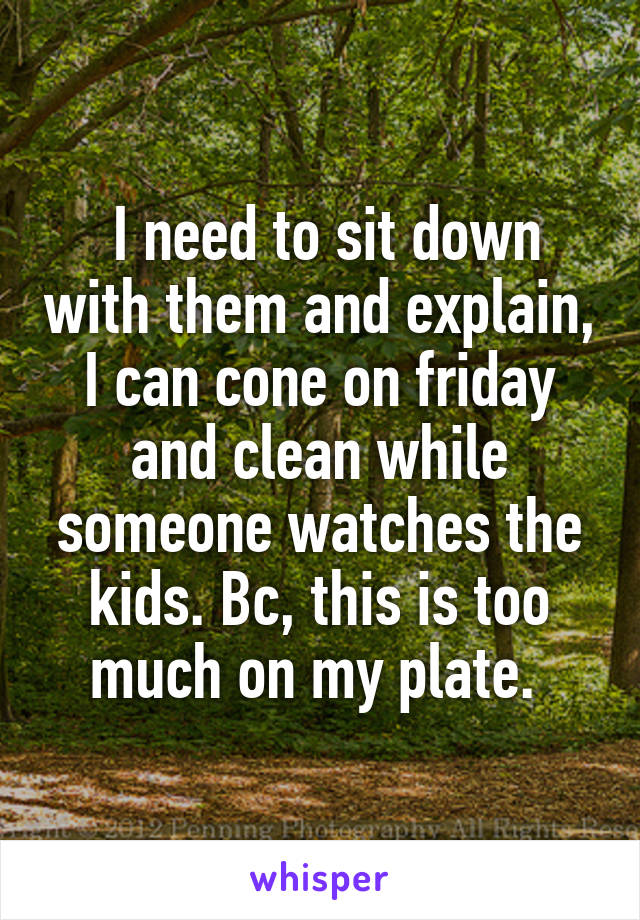  I need to sit down with them and explain, I can cone on friday and clean while someone watches the kids. Bc, this is too much on my plate. 