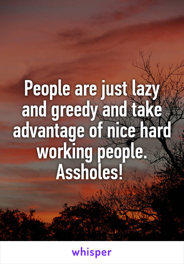 People are just lazy and greedy and take advantage of nice hard working people. Assholes! 