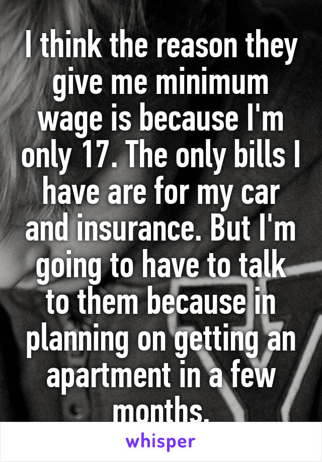 I think the reason they give me minimum wage is because I'm only 17. The only bills I have are for my car and insurance. But I'm going to have to talk to them because in planning on getting an apartment in a few months.