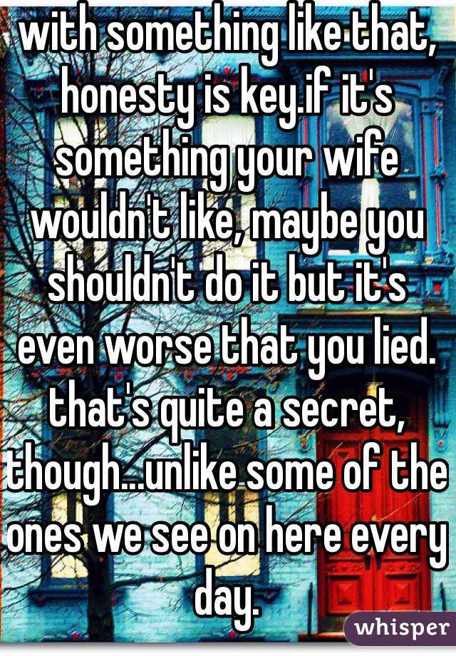 with something like that, honesty is key.if it's something your wife wouldn't like, maybe you shouldn't do it but it's even worse that you lied. that's quite a secret, though...unlike some of the ones we see on here every day.