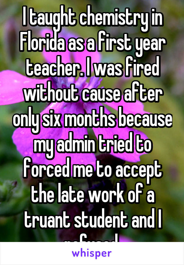 I taught chemistry in Florida as a first year teacher. I was fired without cause after only six months because my admin tried to forced me to accept the late work of a truant student and I refused.