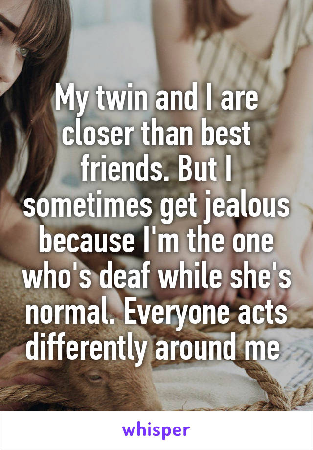 My twin and I are closer than best friends. But I sometimes get jealous because I'm the one who's deaf while she's normal. Everyone acts differently around me 