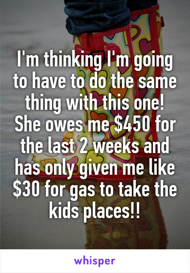 I'm thinking I'm going to have to do the same thing with this one! She owes me $450 for the last 2 weeks and has only given me like $30 for gas to take the kids places!!