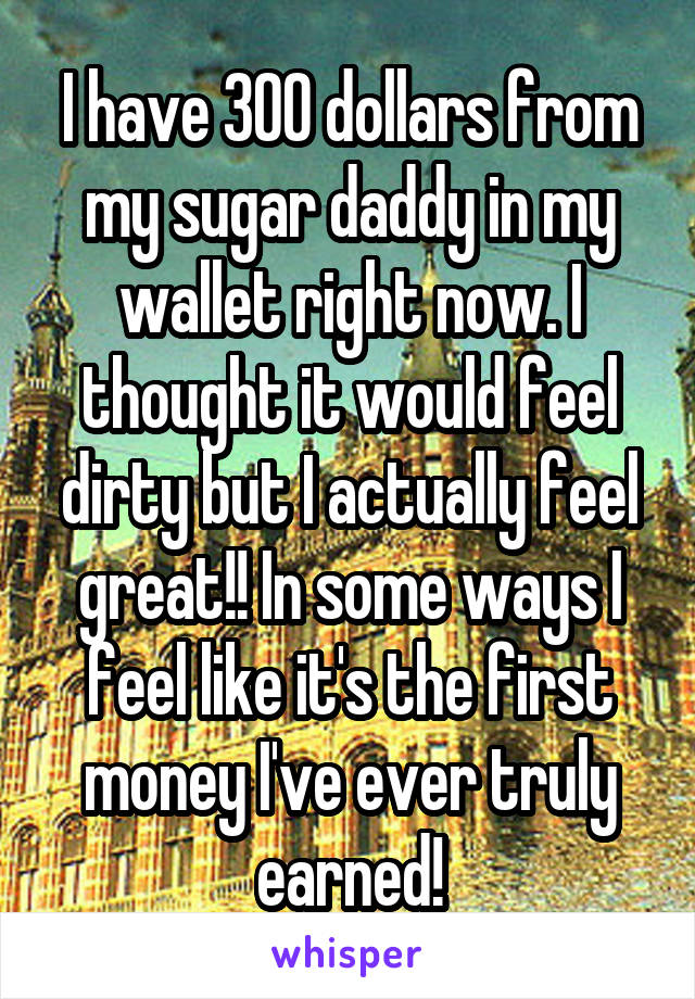 I have 300 dollars from my sugar daddy in my wallet right now. I thought it would feel dirty but I actually feel great!! In some ways I feel like it's the first money I've ever truly earned!