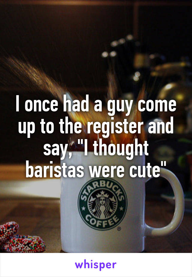 I once had a guy come up to the register and say, "I thought baristas were cute"