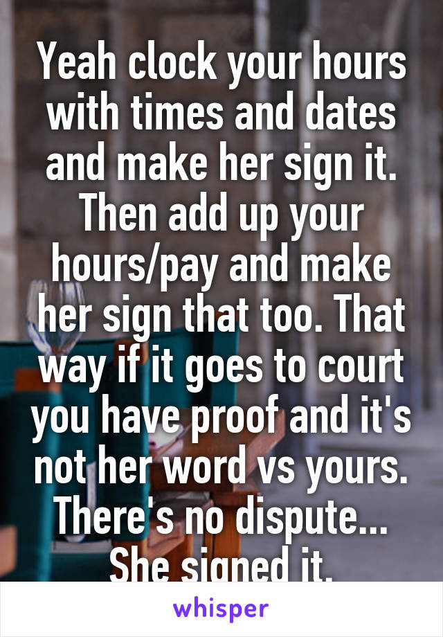 Yeah clock your hours with times and dates and make her sign it. Then add up your hours/pay and make her sign that too. That way if it goes to court you have proof and it's not her word vs yours. There's no dispute... She signed it.