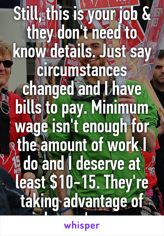 Still, this is your job & they don't need to know details. Just say circumstances changed and I have bills to pay. Minimum wage isn't enough for the amount of work I do and I deserve at least $10-15. They're taking advantage of you bc you're young.