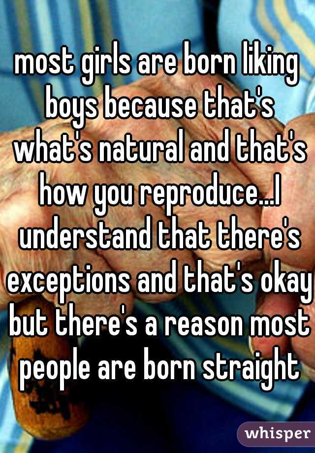 most girls are born liking boys because that's what's natural and that's how you reproduce...I understand that there's exceptions and that's okay but there's a reason most people are born straight