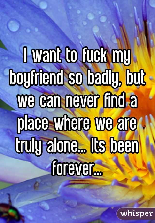 I want to fuck my boyfriend so badly, but we can never find a place where we are truly alone... Its been forever...