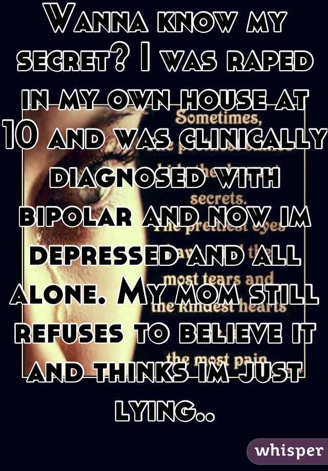 Wanna know my secret? I was raped in my own house at 10 and was clinically diagnosed with bipolar and now im depressed and all alone. My mom still refuses to believe it and thinks im just lying..