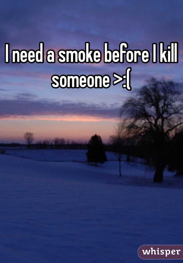 I need a smoke before I kill someone >:( 