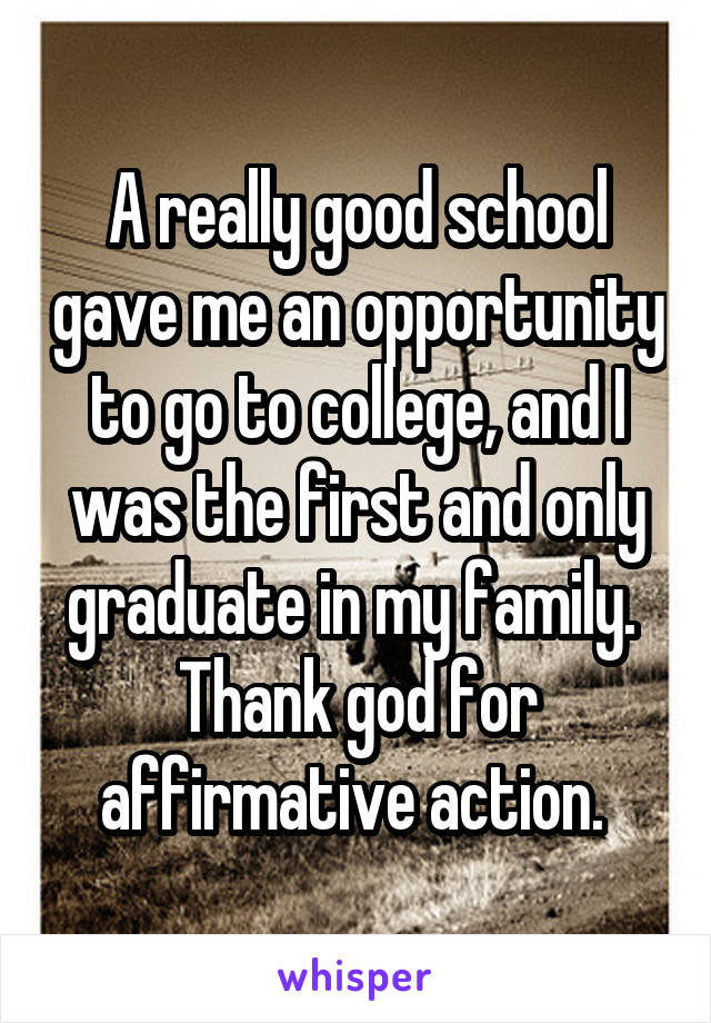 A really good school gave me an opportunity to go to college, and I was the first and only graduate in my family.  Thank god for affirmative action. 