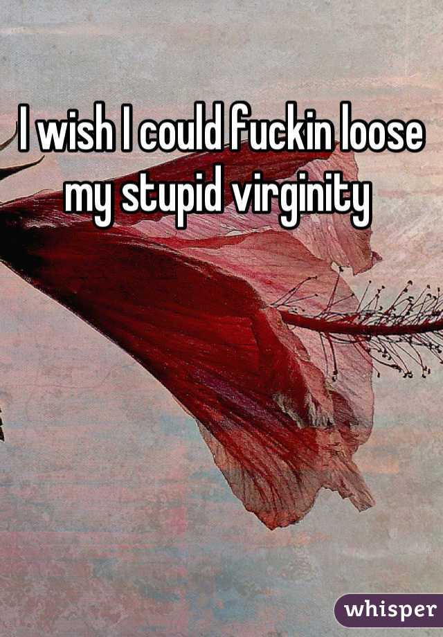 I wish I could fuckin loose my stupid virginity 