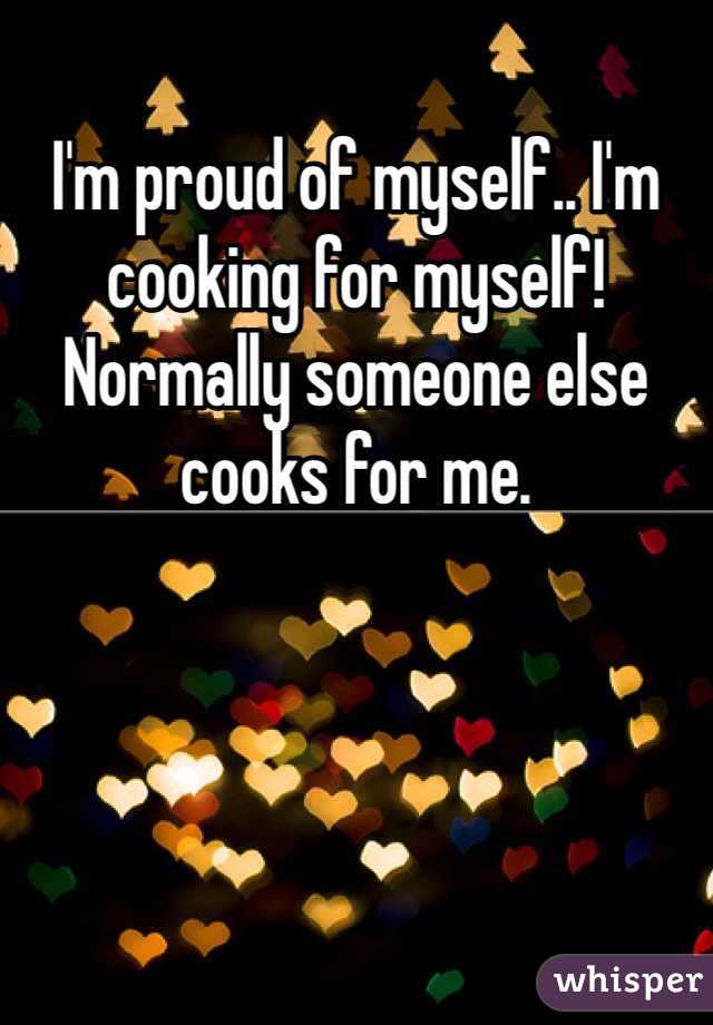 I'm proud of myself.. I'm cooking for myself! Normally someone else cooks for me.
