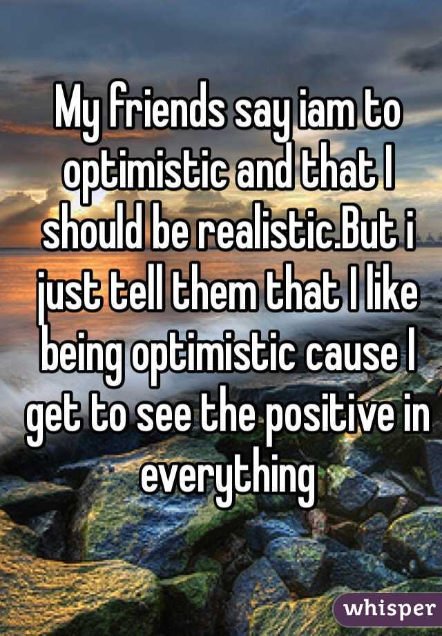My friends say iam to optimistic and that I should be realistic.But i just tell them that I like being optimistic cause I get to see the positive in everything