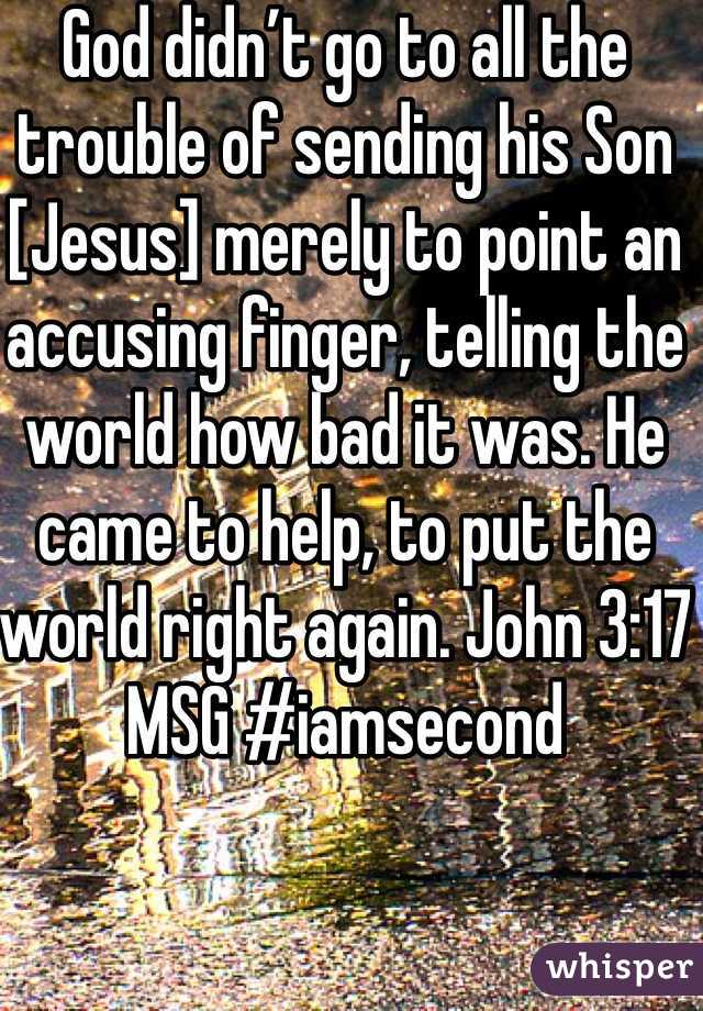 God didn’t go to all the trouble of sending his Son [Jesus] merely to point an accusing finger, telling the world how bad it was. He came to help, to put the world right again. John 3:17 MSG #iamsecond 