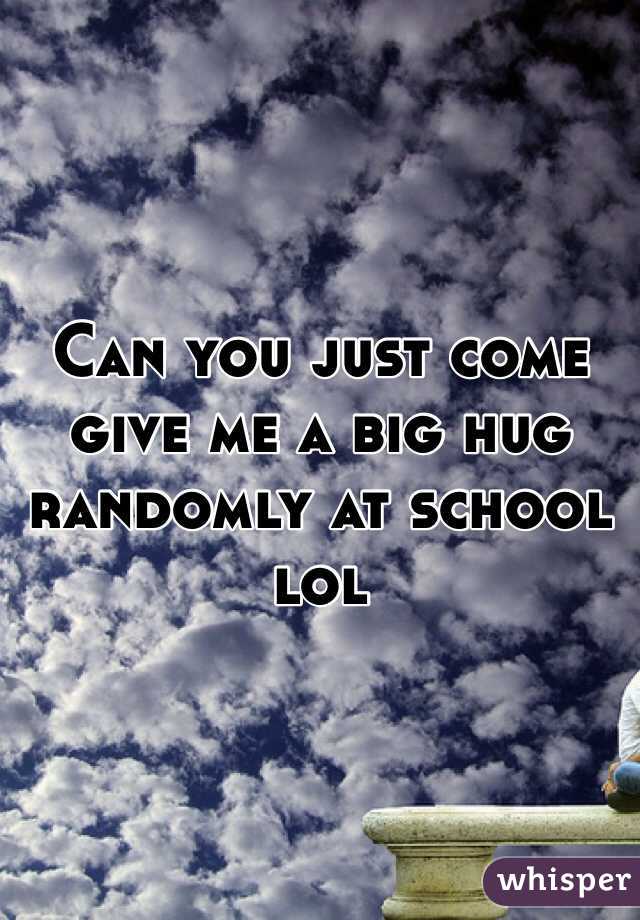 Can you just come give me a big hug randomly at school lol