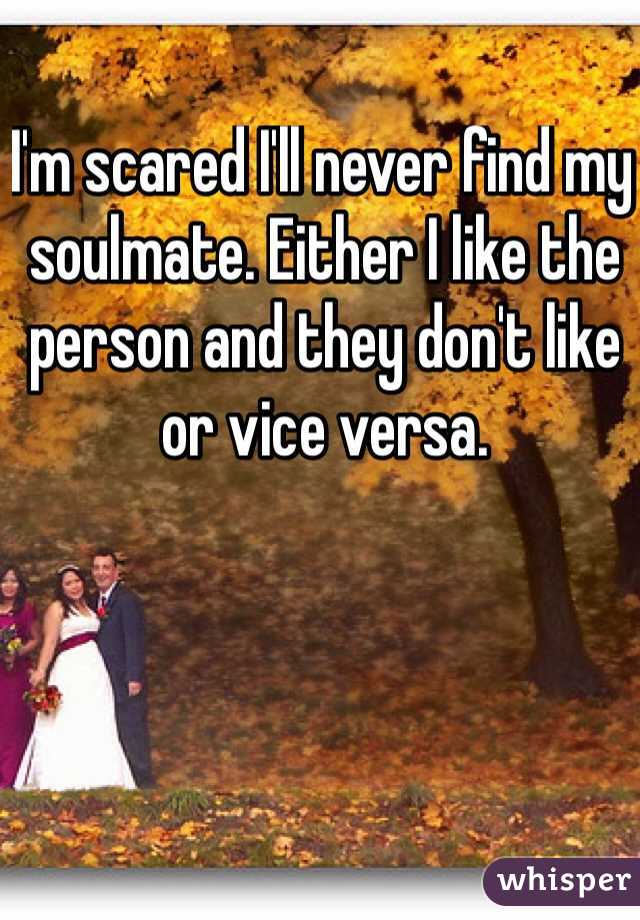 I'm scared I'll never find my soulmate. Either I like the person and they don't like or vice versa. 