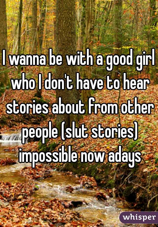 I wanna be with a good girl who I don't have to hear stories about from other people (slut stories) impossible now adays