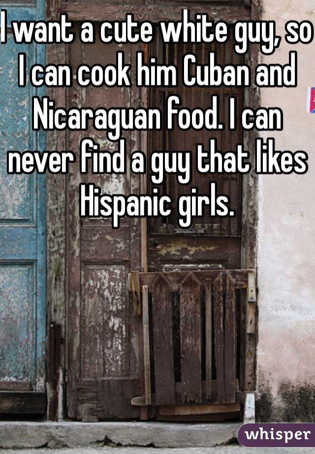 I want a cute white guy, so I can cook him Cuban and Nicaraguan food. I can never find a guy that likes Hispanic girls.