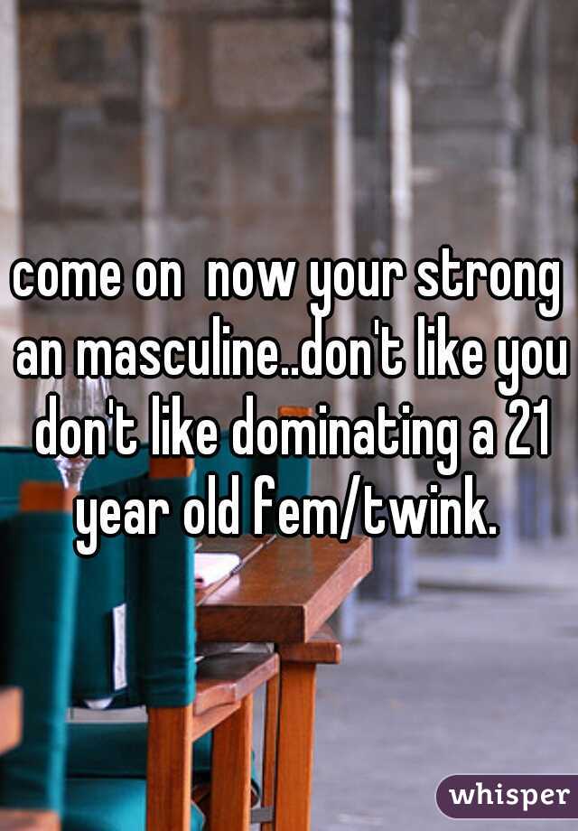 come on  now your strong an masculine..don't like you don't like dominating a 21 year old fem/twink. 