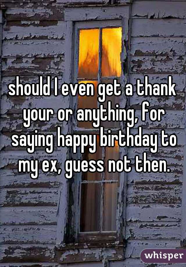 should I even get a thank your or anything, for saying happy birthday to my ex, guess not then.