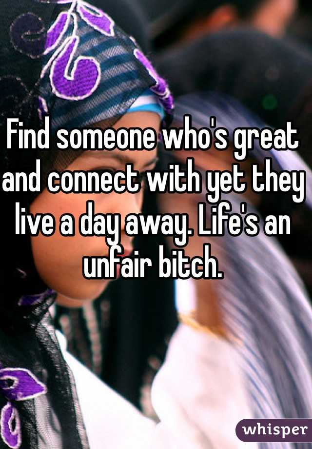 Find someone who's great and connect with yet they live a day away. Life's an unfair bitch.