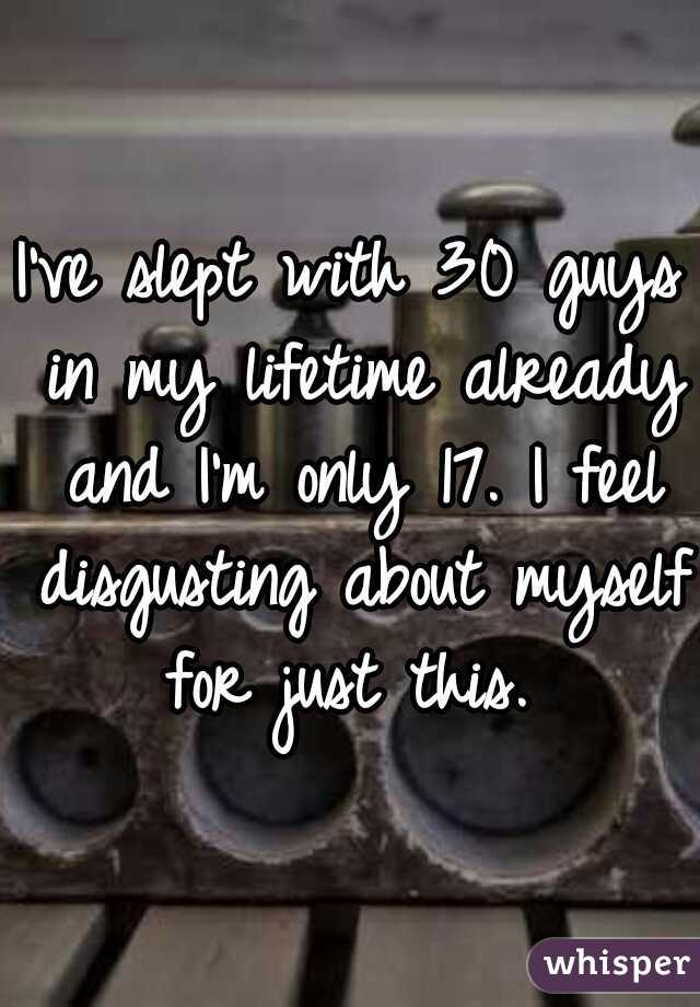 I've slept with 30 guys in my lifetime already and I'm only 17. I feel disgusting about myself for just this. 
