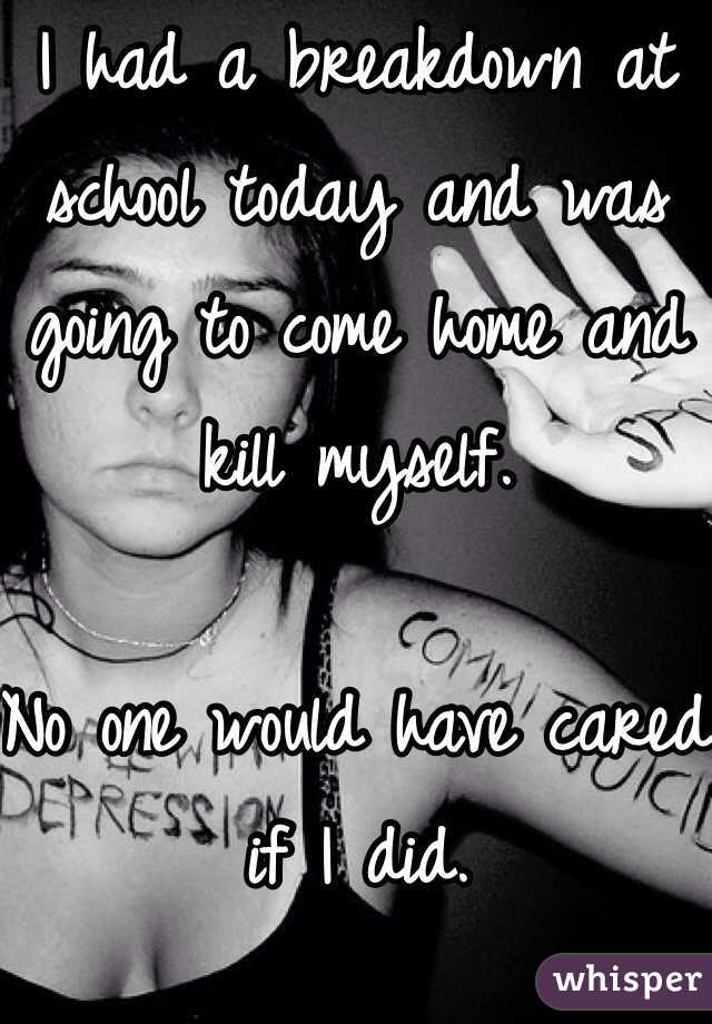 I had a breakdown at school today and was going to come home and kill myself.

No one would have cared if I did.