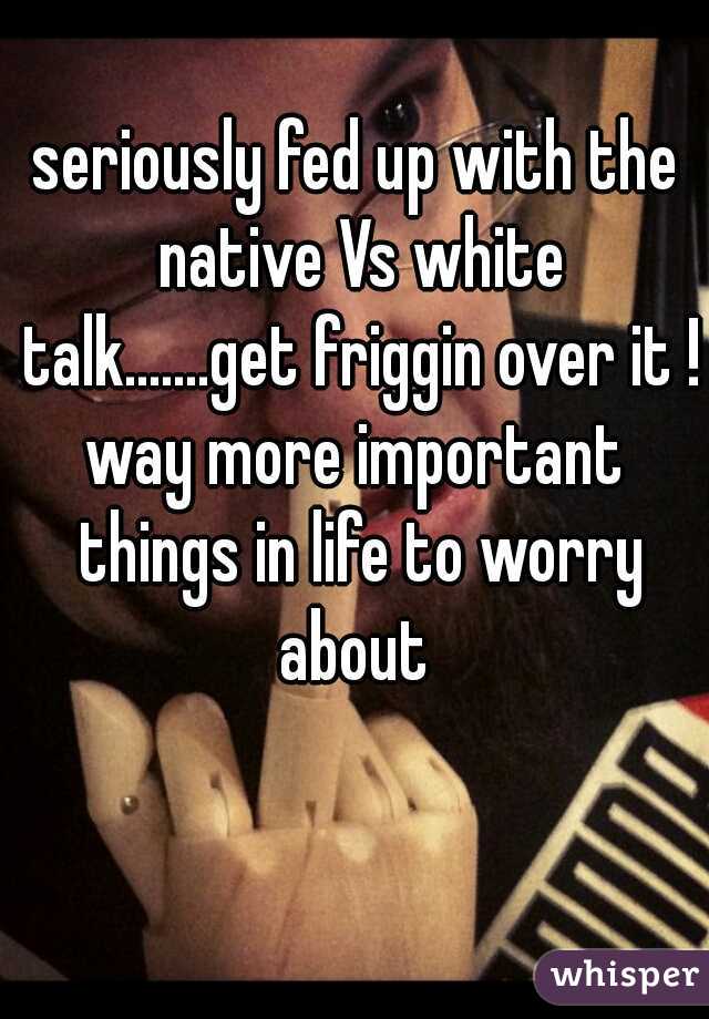 seriously fed up with the native Vs white talk.......get friggin over it !!
way more important things in life to worry about 