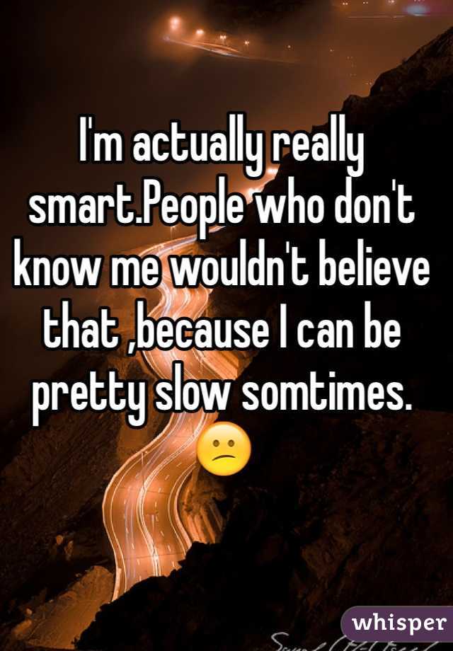 I'm actually really smart.People who don't know me wouldn't believe that ,because I can be pretty slow somtimes.😕