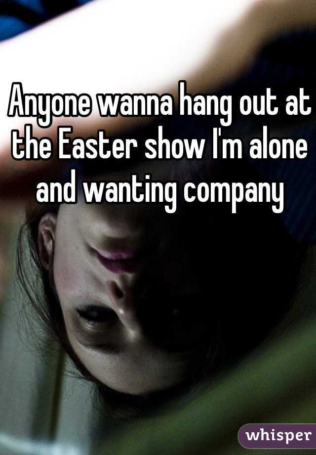 Anyone wanna hang out at the Easter show I'm alone and wanting company 